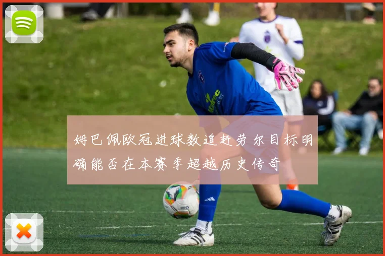 姆巴佩欧冠进球数追赶劳尔目标明确能否在本赛季超越历史传奇