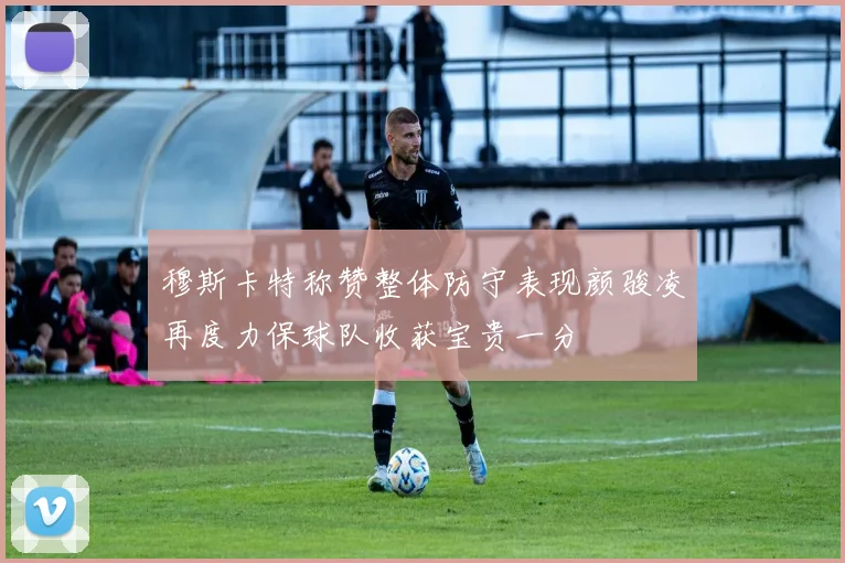穆斯卡特称赞整体防守表现颜骏凌再度力保球队收获宝贵一分