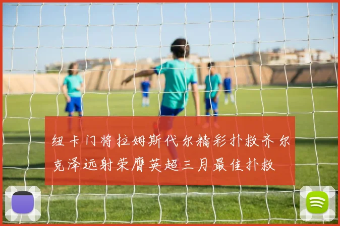 纽卡门将拉姆斯代尔精彩扑救齐尔克泽远射荣膺英超三月最佳扑救