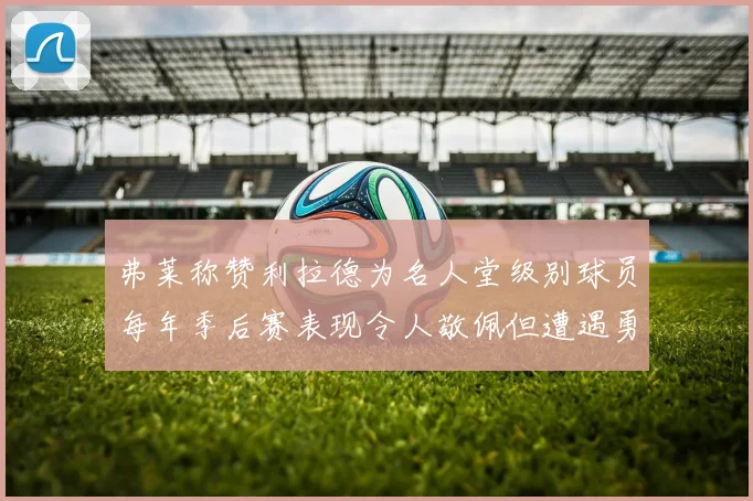 弗莱称赞利拉德为名人堂级别球员每年季后赛表现令人敬佩但遭遇勇士阻碍