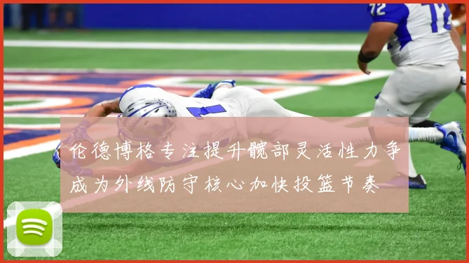 伦德博格专注提升髋部灵活性力争成为外线防守核心加快投篮节奏