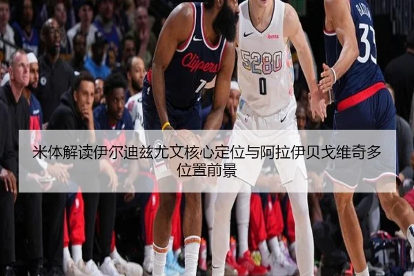 米体解读伊尔迪兹尤文核心定位与阿拉伊贝戈维奇多位置前景