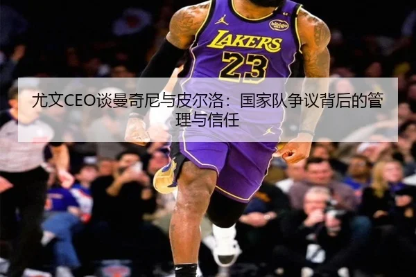 尤文CEO谈曼奇尼与皮尔洛：国家队争议背后的管理与信任