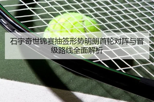 石宇奇世锦赛抽签形势明朗首轮对阵与晋级路线全面解析