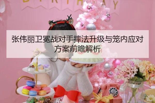 张伟丽卫冕战对手摔法升级与笼内应对方案前瞻解析