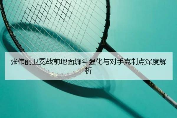 张伟丽卫冕战前地面缠斗强化与对手克制点深度解析
